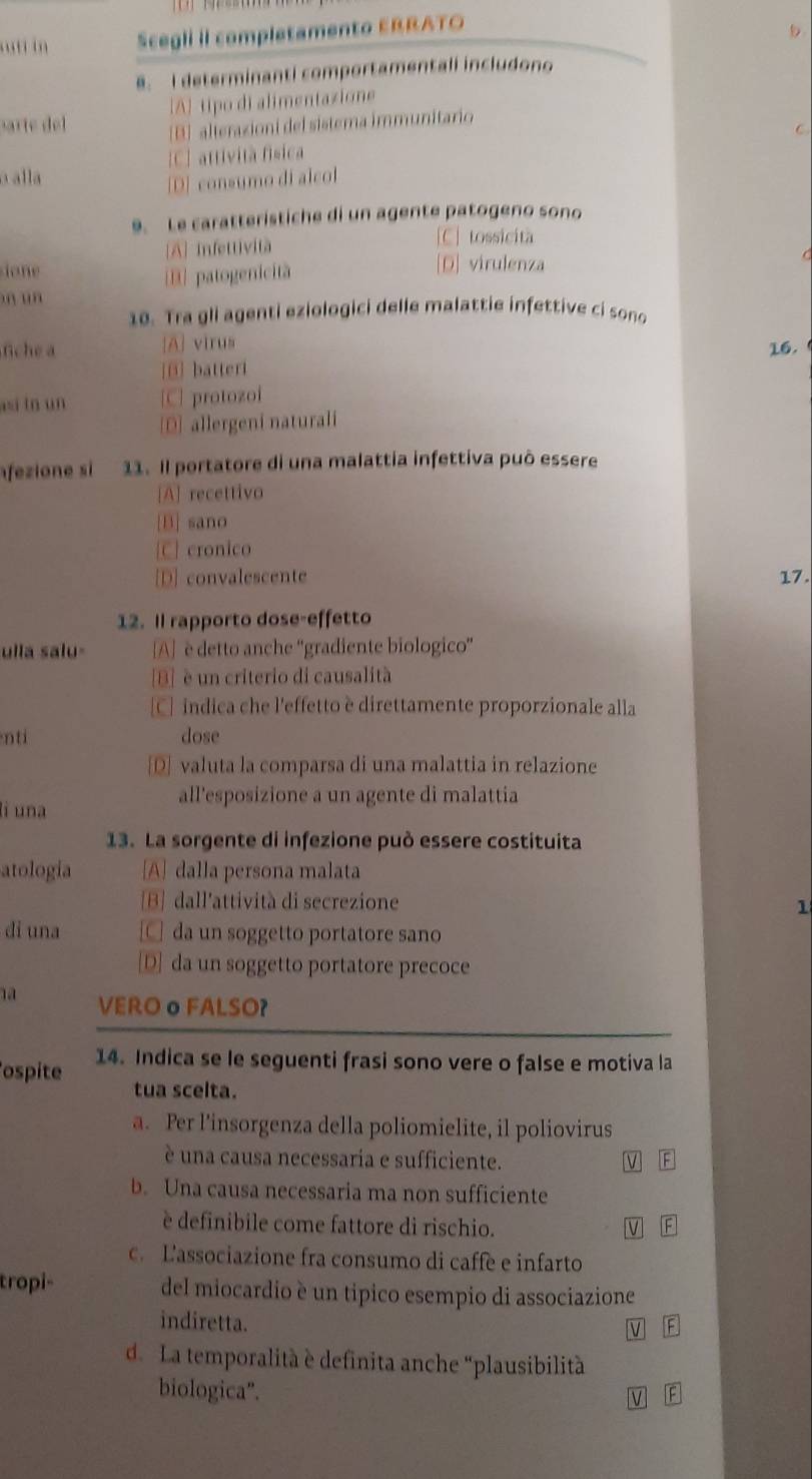 “t in Scegli II completamento EBRATO
8. I determinanti comportamentali includono
[A] tipo di alimentazione
sarte del [B] alterazioni del sistema immunitario
[C] attività física C
a alla
[D] consumo di alcol
9. Le caratteristiche di un agente patogeno sono
[A] infettività
[C] tossicità
ione
B patogenicitã
[D] virulenza
n un
10. Tra gli agenti eziologici delle malattie infettive ci sono
fiche a [A] virus 16.
[@] batteri
si tn un [C] protozoi
[D] allergeni naturali
fezione si 11. Il portatore di una malattia infettiva può essere
[A] recettivo
[B] sano
[C] cronico
[D] convalescente 17.
12. Il rapporto dose-effetto
ulla salu- [A] è detto anche ''gradiente biologico''
[B] è un criterio di causalità
[C] indica che l'effetto è direttamente proporzionale alla
nti dose
[D] valuta la comparsa di una malattia in relazione
all'esposizione a un agente di malattia
li una
13. La sorgente di infezione può essere costituita
atologia [A] dalla persona malata
[B]dall'attività di secrezione 1
di una □ da un soggetto portatore sano
[D] da un soggetto portatore precoce
1a VEROo FALSO?
ospite 14. Indica se le seguenti frasi sono vere o false e motiva la
tua scelta.
a. Per l’insorgenza della poliomielite, il poliovirus
é una causa necessaria e sufficiente. M A
b. Una causa necessaria ma non sufficiente
è definibile come fattore di rischio. V 
c. Lassociazione fra consumo di caffe e infarto
tropi- del miocardio è un tipico esempio di associazione
indiretta.
V A
d. La temporalità è definita anche “plausibilità
biologica".
v F