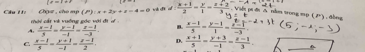 |z=1+t
Câu 11: Oxyz , cho mp (P):x+2y+z-4=0 và đt d :  (x+1)/2 = y/1 = (z+2)/3 . Viết pt đt △ nằm trong mp (P) , đồng
thời cắt và vuông góc với đtđ
A.  (x-1)/5 = (y-1)/-1 = (z-1)/-3 .
B.  (x-1)/5 = (y-1)/1 = (z-1)/-3 .
D.
C.  (x-1)/5 = (y+1)/-1 = (z-1)/2 .  (x+1)/5 = (y+3)/-1 = (z-1)/3 .