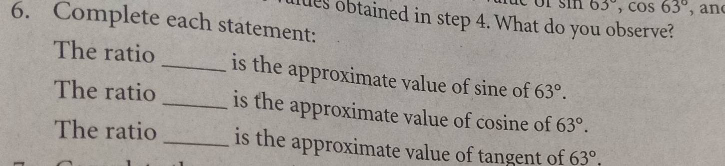 11 63°, cos 63° , an 
ues obtained in step 4. What do you observe? 
6. Complete each statement: 
The ratio _is the approximate value of sine of 63°. 
The ratio _is the approximate value of cosine of 63°. 
The ratio _is the approximate value of tangent of 63°.