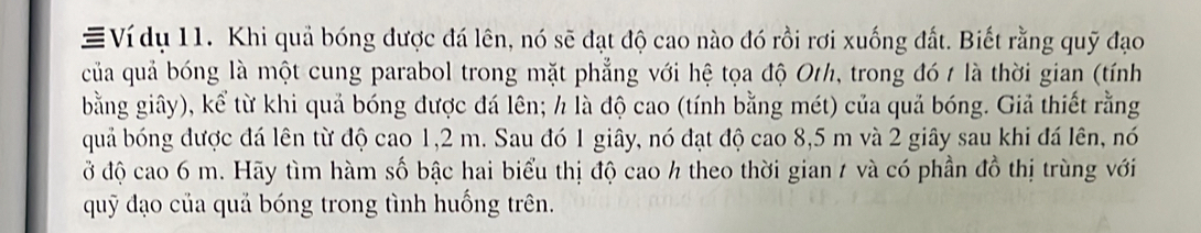 ≡Ví dụ 11. Khi quả bóng được đá lên, nó sẽ đạt độ cao nào đó rồi rơi xuống đất. Biết rằng quỹ đạo 
của quả bóng là một cung parabol trong mặt phẳng với hệ tọa độ Oth, trong đó t là thời gian (tính 
bằng giây), kể từ khi quả bóng được đá lên; h là độ cao (tính bằng mét) của quả bóng. Giả thiết rằng 
quả bóng được đá lên từ độ cao 1,2 m. Sau đó 1 giây, nó đạt độ cao 8,5 m và 2 giây sau khi đá lên, nó 
ở độ cao 6 m. Hãy tìm hàm số bậc hai biểu thị độ cao h theo thời gian / và có phần đồ thị trùng với 
quỹ đạo của quả bóng trong tình huống trên.