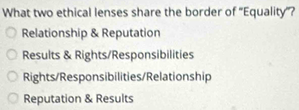 What two ethical lenses share the border of ''Equality'?
Relationship & Reputation
Results & Rights/Responsibilities
Rights/Responsibilities/Relationship
Reputation & Results