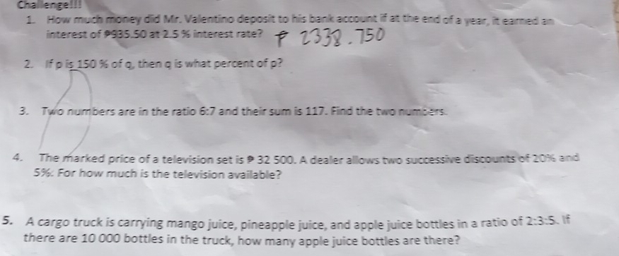 Challenge!!! 
1. How much money did Mr. Valentino deposit to his bank account if at the end of a year, it earned an 
interest of 935.50 at 2.5 % interest rate? 
2. If p is 150 % of q, then q is what percent of p? 
3. Two numbers are in the ratio 6:7 and their sum is 117. Find the two numbers. 
4. The marked price of a television set is 32 500. A dealer allows two successive discounts of 20% and
5% : For how much is the television available? 
5. A cargo truck is carrying mango juice, pineapple juice, and apple juice bottles in a ratio of 2:3:5 If 
there are 10 000 bottles in the truck, how many apple juice bottles are there?