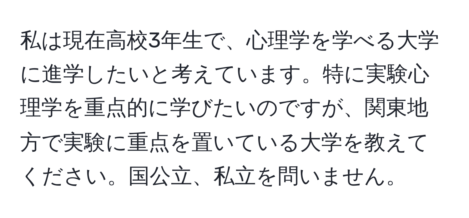 私は現在高校3年生で、心理学を学べる大学に進学したいと考えています。特に実験心理学を重点的に学びたいのですが、関東地方で実験に重点を置いている大学を教えてください。国公立、私立を問いません。