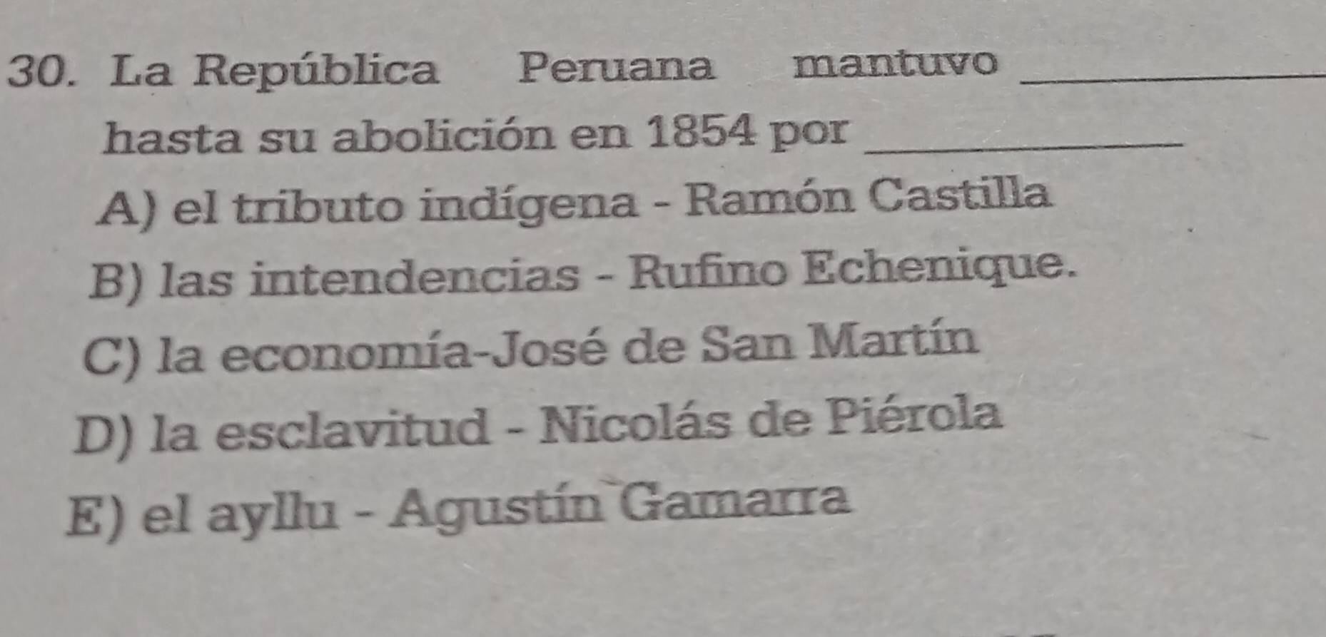 La República Peruana mantuvo_
hasta su abolición en 1854 por_
A) el tributo indígena - Ramón Castilla
B) las intendencias - Rufino Echenique.
C) la economía-José de San Martín
D) la esclavitud - Nicolás de Piérola
E) el ayllu - Agustín Gamarra