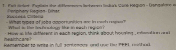 Exit ticket- Explain the differences between India's Core Region - Bangalore a 
Periphery Region- Bihar. 
Success Criteria 
- What types of jobs opportunities are in each region? 
- What is the technology like in each region? 
- How is life different in each region, think about housing , education and 
healthcare? 
Remember to write in full sentences and use the PEEL method.