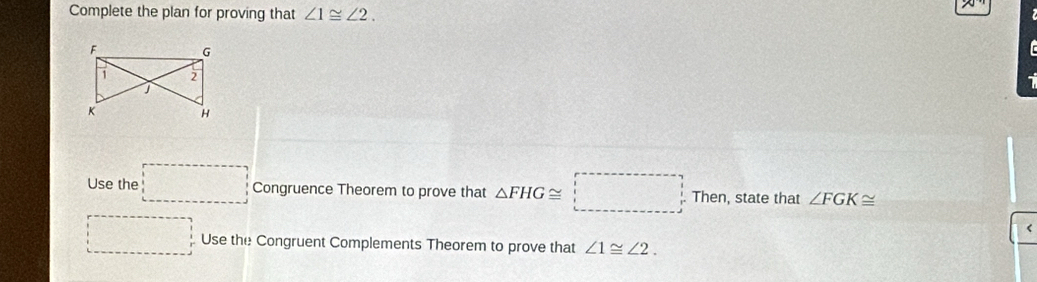 Complete the plan for proving that ∠ 1≌ ∠ 2.
F G
7 2
K H
Use the □ Congruence Theorem to prove that △ FHG≌ □ Then, state that ∠ FGK≌ < 
□ Use the Congruent Complements Theorem to prove that  ∠ 1≌ ∠ 2.