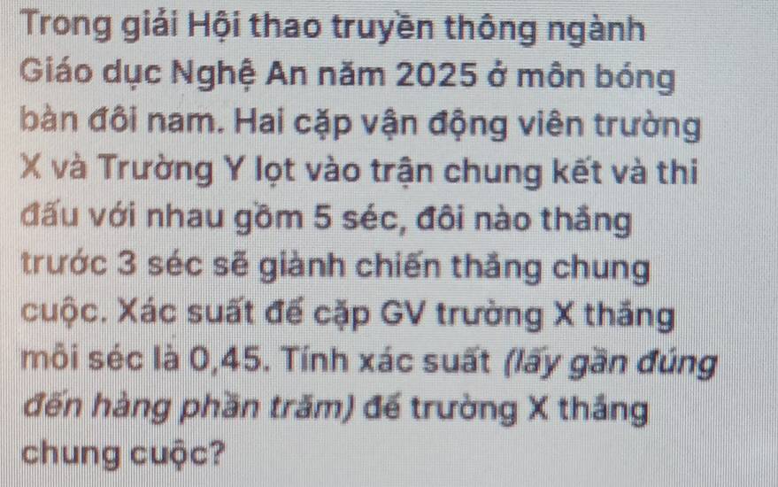 Trong giải Hội thao truyền thông ngành 
Giáo dục Nghệ An năm 2025 ở môn bóng 
bàn đôi nam. Hai cặp vận động viên trường
X và Trường Y lọt vào trận chung kết và thi 
đấu với nhau gồm 5 séc, đôi nào thắng 
trước 3 séc sẽ giành chiến thắng chung 
cuộc. Xác suất đế cặp GV trường X thắng 
môi séc là 0, 45. Tính xác suất (lấy gần đúng 
đến hàng phần trăm) đế trường X thắng 
chung cuộc?