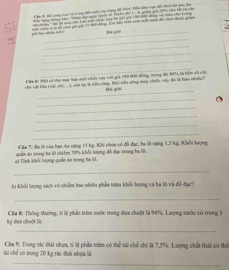 Bố cùng Lan và Long đến một cửa hàng đồ chơi. Đến khu vực đồ chơi trẻ em, họ 
thảy bảng thông báo: "Nhân địp ngày Quốc tế Thiếu nhi 1 - 6, giảm giá 20% cho tất cả các 
sản phẩm." Bồ đã mua cho Lan một chiếc búp bê ghi giá 100 000 đồng và mua cho Long 
giá bao nhiêu tiền? một chiếc ô tô đồ chơi ghi giá 75 000 đồng. Em hãy tính xem mỗi món đồ chơi được giảm 
_Bài giải 
_ 
_ 
_ 
_ 
_ 
Câu 6: Một cô thợ may bán một chiếc váy với giá 190 000 đồng, trong đó 80% là tiền cô chi 
cho vật liệu (vải, chi, ...), còn lại là tiền công. Hỏi tiền công may chiếc váy đó là bao nhiêu? 
_Bài giải 
_ 
_ 
_ 
_ 
_ 
Câu 7: Ba lô của bạn An nặng 15 kg. Khi chưa có đồ đạc, ba lô nặng 1,5 kg. Khối lượng 
quần áo trong ba lô chiếm 70% khối lượng đồ đạc trong ba lô. 
a) Tính khối lượng quần áo trong ba lô. 
_ 
b) Khối lượng sách vở chiếm bao nhiêu phần trăm khối lượng cả ba lô và đồ đạc? 
_ 
Câu 8: Thông thường, tỉ lệ phần trăm nước trong dưa chuột là 94%. Lượng nước có trong 3
kg dưa chuột là: 
_ 
Câu 9: Trong rác thải nhựa, tỉ lệ phần trăm có thể tái chế chi là 7,5%. Lượng chất thải có thể 
tái chế có trong 20 kg rác thải nhựa là 
_