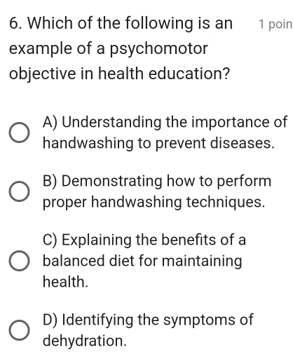 Which of the following is an 1 poin
example of a psychomotor
objective in health education?
A) Understanding the importance of
handwashing to prevent diseases.
B) Demonstrating how to perform
proper handwashing techniques.
C) Explaining the benefits of a
balanced diet for maintaining
health.
D) Identifying the symptoms of
dehydration.