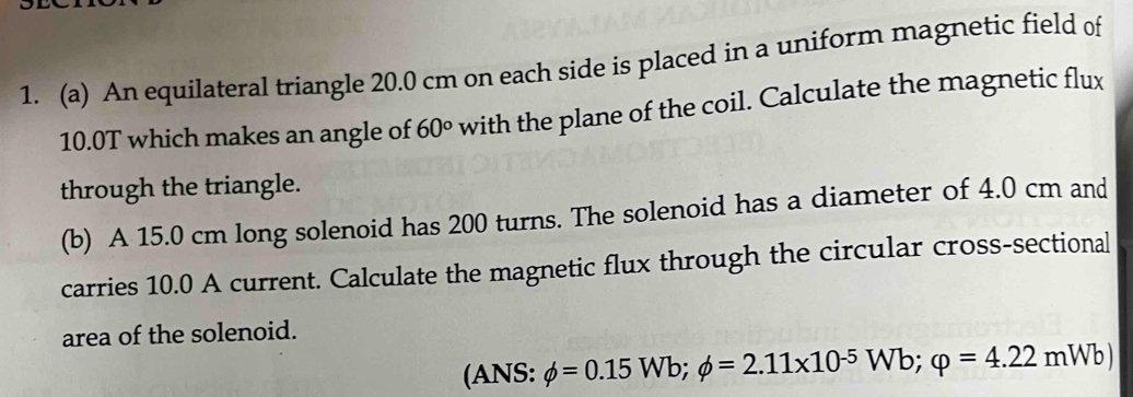 An equilateral triangle 20.0 cm on each side is placed in a uniform magnetic field of
10.0T which makes an angle of 60° with the plane of the coil. Calculate the magnetic flux 
through the triangle. 
(b) A 15.0 cm long solenoid has 200 turns. The solenoid has a diameter of 4.0 cm and 
carries 10.0 A current. Calculate the magnetic flux through the circular cross-sectional 
area of the solenoid. 
(ANS: phi =0.15Wb; phi =2.11* 10^(-5)Wb; varphi =4.22mWb)