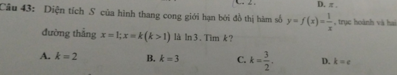 2. D. π.
Câu 43: Diện tích S của hình thang cong giới hạn bởi đồ thị hàm số y=f(x)= 1/x  , trục hoành và hai
đường thắng x=1;x=k(k>1) là ln3. Tìm k?
A. k=2
B. k=3 C. k= 3/2 .
D. k=e