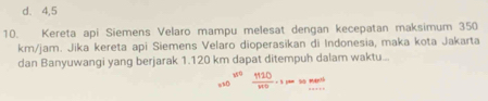 d. 4,5
10. Kereta api Siemens Velaro mampu melesat dengan kecepatan maksimum 350
km/jam. Jika kereta api Siemens Velaro dioperasikan di Indonesia, maka kota Jakarta
dan Banyuwangi yang berjarak 1.120 km dapat ditempuh dalam waktu...
 1110/110 · spassment