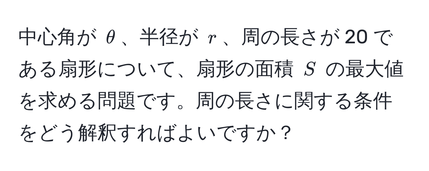 中心角が $θ$、半径が $r$、周の長さが 20 である扇形について、扇形の面積 $S$ の最大値を求める問題です。周の長さに関する条件をどう解釈すればよいですか？