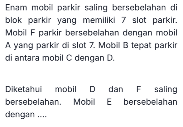 Enam mobil parkir saling bersebelahan di 
blok parkir yang memiliki 7 slot parkir. 
Mobil F parkir bersebelahan dengan mobil 
A yang parkir di slot 7. Mobil B tepat parkir 
di antara mobil C dengan D. 
Diketahui mobil D dan F saling 
bersebelahan. Mobil E bersebelahan 
dengan ....