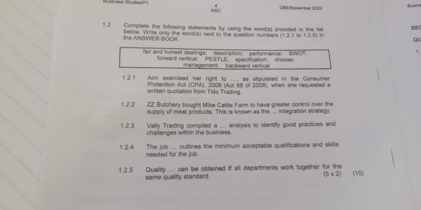 Business Studies/P1 DBE/November 2022 
4 
Busin 
NSC 
1.2 Complete the following statements by using the word(s) provided in the list 
SE 
below. Write only the word(s) next to the question numbers (1.2.1 to 1.2.5) in 
the ANSWER BOOK. 
QU 
1. 
1.2.1 Ann exercised her right to ..., as stipulated in the Consumer 
Protection Act (CPA), 2008 (Act 68 of 2008), when she requested a 
written quotation from Tido Trading. 
1.2.2 ZZ Butchery bought Mike Cattle Farm to have greater control over the 
supply of meat products. This is known as the ... integration strategy. 
1.2.3 Vally Trading compiled a ... analysis to identify good practices and 
challenges within the business. 
1.2.4 The job ... outlines the minimum acceptable qualifications and skills 
needed for the job. 
1.2.5 Quality ... can be obtained if all departments work together for the 
same quality standard. (5* 2) (10)