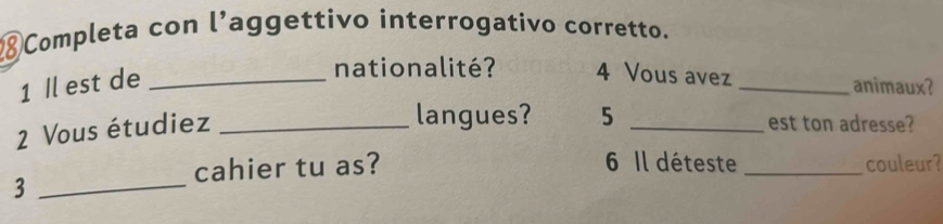 Completa con l’aggettivo interrogativo corretto. 
1 Il est de_ 
nationalité? 4 Vous avez 
_animaux? 
2 Vous étudiez_ 
langues? 5 _est ton adresse? 
cahier tu as? 6 Il déteste _couleur? 
_3