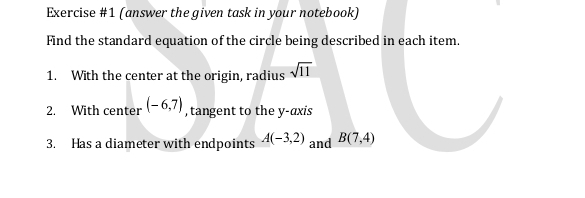 (answer the given task in your notebook) 
Find the standard equation of the circle being described in each item. 
1. With the center at the origin, radius sqrt(11)
2. With center (-6,7) , tangent to the y-axis 
3. Has a diameter with endpoints A(-3,2) and B(7,4)