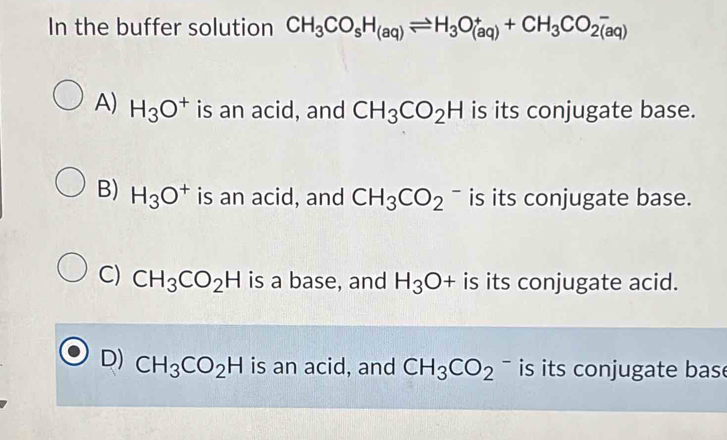 In the buffer solution CH_3CO_sH_(aq)leftharpoons H_3O_((aq))^++CH_3CO_(2(aq))^-
A) H_3O^+ is an acid, and CH_3CO_2H is its conjugate base.
B) H_3O^+ is an acid, and CH_3CO_2^(- is its conjugate base.
C) CH_3)CO_2H is a base, and H_3O+ is its conjugate acid.
D) CH_3CO_2H is an acid, and CH_3CO_2^(·) is its conjugate bas e