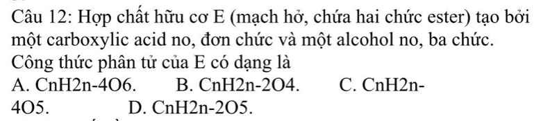 Hợp chất hữu cơ E (mạch hở, chứa hai chức ester) tạo bởi
một carboxylic acid no, đơn chức và một alcohol no, ba chức.
Công thức phân tử của E có dạng là
A. CnH2n-4O6. B. CnH2n-2O4. C. CnH2n-
4O5. D. CnH2n-2O5.