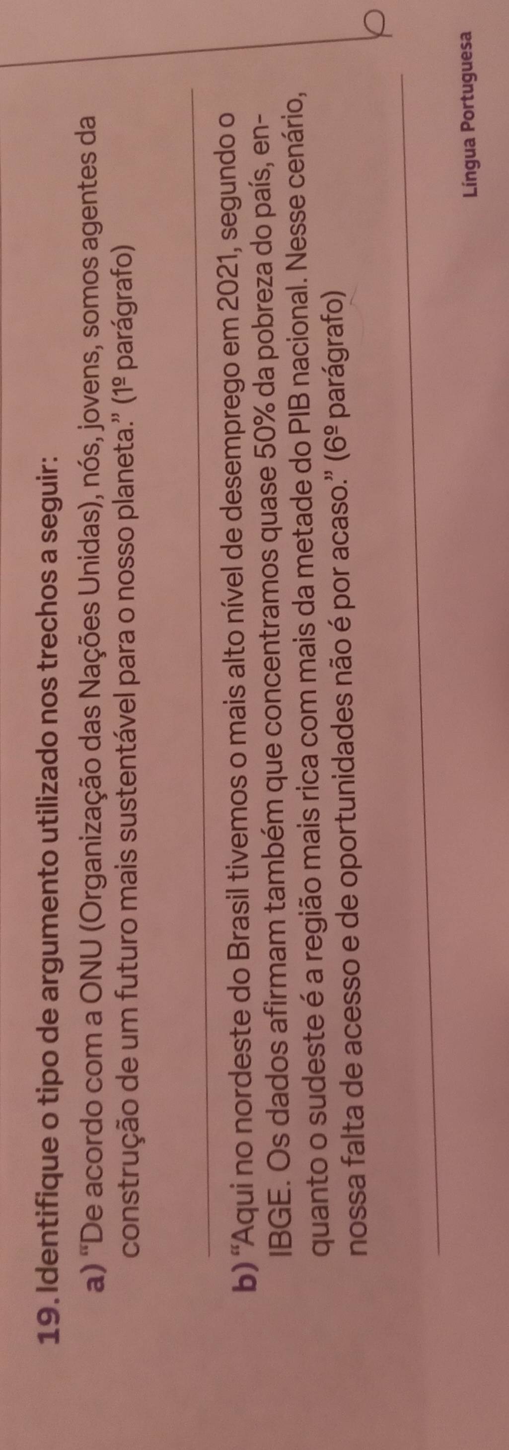 Identifique o tipo de argumento utilizado nos trechos a seguir: 
a) "De acordo com a ONU (Organização das Nações Unidas), nós, jovens, somos agentes da 
construção de um futuro mais sustentável para o nosso planeta.'' (1º parágrafo) 
_ 
b) 'Aqui no nordeste do Brasil tivemos o mais alto nível de desemprego em 2021, segundo o 
IBGE. Os dados afirmam também que concentramos quase 50% da pobreza do país, en- 
quanto o sudeste é a região mais rica com mais da metade do PIB nacional. Nesse cenário, 
nossa falta de acesso e de oportunidades não é por acaso.'' (6^(_ circ) parágrafo) 
_ 
Língua Portuguesa