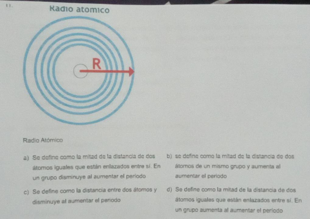 Radio
Radio Atómico
a) Se define como la mitad de la distancia de dos b) se define como la mitad de la distancia de dos
átomos iguales que están enlazados entre sí. En átomos de un mismo grupo y aumenta al
un grupo disminuye al aumentar el período aumentar el periodo
c) Se define como la distancia entre dos átomos y d) Se define como la mitad de la distancia de dos
disminuye al aumentar el periodo átomos iguales que están enlazados entre sí. En
un grupo aumenta al aumentar el periodo