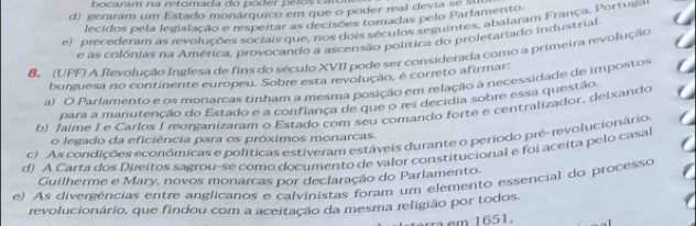 caram na retomada d p o d er e to c
d) geraram um Estado monárquico em que o poder real devia se ua
lecidos pela legislação e respeitar as decisões tomadas pelo Parlamento
e) precederam as revoluções sociais que, nos dois séculos seguintes, abalaram França, Portugas
e as colônias na América, provocando a ascensão política do proletariado industrial.
B (UPF) A Revolução Inglesa de fins do século XVII pode ser considerada como a primeira revolução
burguesa no continente europeu. Sobre esta revolução, é correto afirmar:
a) O Parlamento e os monarcas tinham a mesma posição em relação a necessidade de impostos
para a manutenção do Estado e a confiança de que o rei decidia sobre essa questãq.
b) Jaime I e Carlos I reorganizaram o Estado com seu comando forte e centralizador, deixando
o legado da eficiência para os próximos monarcas.
c) As condições econômicas e políticas estiveram estáveis durante o periodo pré-revolucionário,
d) A Carta dos Direitos sagrou-se como documento de valor constitucional e foi aceita pelo casal
Guilherme e Mary, novos monarcas por declaração do Parlamento.
e). As divergências entre anglicanos e calvinistas foram um elemento essencial do processo
revolucionário, que findou com a aceitação da mesma religião por todos.
ra cm 1651.