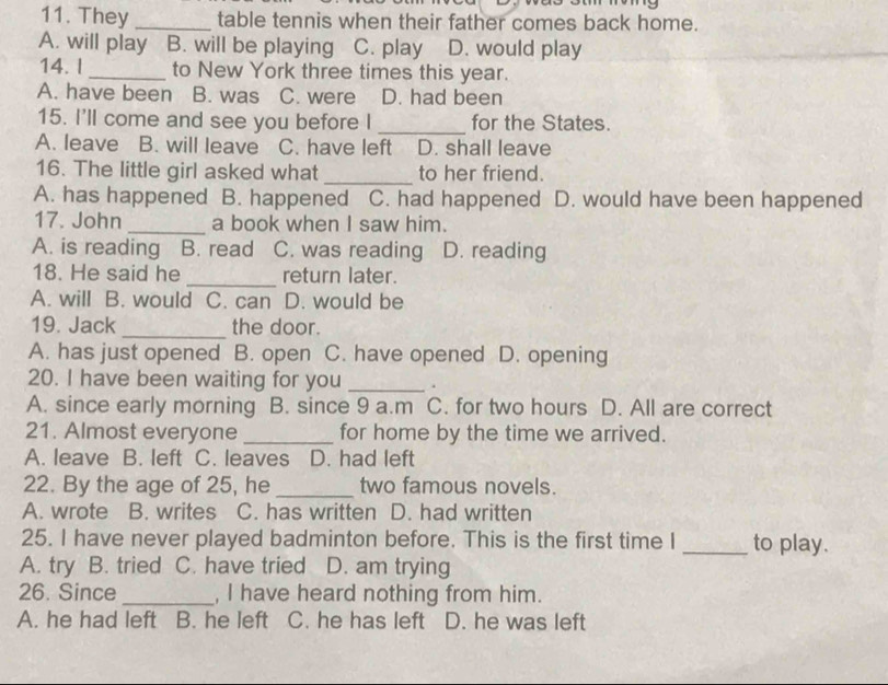 They _table tennis when their father comes back home.
A. will play B. will be playing C. play D. would play
14. l_ to New York three times this year.
A. have been B. was C. were D. had been
_
15. I'll come and see you before I for the States.
A. leave B. will leave C. have left D. shall leave
16. The little girl asked what _to her friend.
A. has happened B. happened C. had happened D. would have been happened
17. John _a book when I saw him.
A. is reading B. read C. was reading D. reading
18. He said he _return later.
A. will B. would C. can D. would be
_
19. Jack the door.
A. has just opened B. open C. have opened D. opening
20. I have been waiting for you _.
A. since early morning B. since 9 a.m C. for two hours D. All are correct
21. Almost everyone _for home by the time we arrived.
A. leave B. left C. leaves D. had left
22. By the age of 25, he _two famous novels.
A. wrote B. writes C. has written D. had written
25. I have never played badminton before. This is the first time I _to play.
A. try B. tried C. have tried D. am trying
26. Since _, I have heard nothing from him.
A. he had left B. he left C. he has left D. he was left