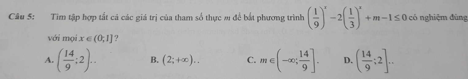 Tìm tập hợp tất cả các giá trị của tham số thực m để bất phương trình ( 1/9 )^x-2( 1/3 )^x+m-1≤ 0 có nghiệm đúng
với mọi x∈ (0;1] ?
A. ( 14/9 ;2).. m∈ (-∈fty ; 14/9 ]. D. ( 14/9 ;2]...
B. (2;+∈fty ).. C.