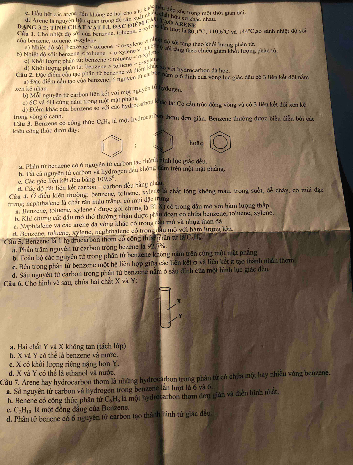 c. Hầu hết các arene đều không có hại cho sức khóc nếu tiếp xúc trong một thời gian dài
d. Arene là nguyên liệu quan trọng để sản xuất nhiều chất hữu cơ khác nhau.
DạNG 3.2: tính ChÁT VAt lÍ, đạc điêm cáu TẠO ARENE
lene lần lượt là
Câu 1. Cho nhiệt độ sôi của benzene, toluene, O-xy 80,1°C,110,6°C và 144°C ,so sánh nhiệt độ sôi
của benzene, toluene, o-xylene. Sylene vì nhiệt độ sôi tăng theo khối lượng phân tử
a) Nhiệt độ sôi: benzene < toluene 
b) Nhiệt độ sối: benzene < toluene  <0-</tex> *Xylene vì nhiệt độ sôi tăng theo chiều giảm khối lượng phân tử.
c) Khối lượng phân tử: benzene < toluene  <0-xy</tex> lene
d) Khối lượng phân tử: benzene > toluene 0-xy lene
Cầu 2. Đặc điểm cầu tạo phân tử benzene và điểm khác so với hydrocarbon đã học,
a) Đặc điểm cầu tạo của benzene: 6 nguyên tử carbon nằm ở 6 đinh của vòng lục giác đều có 3 liên kết đôi nằm
xen kẻ nhau.
b) Mỗi nguyên tử carbon liên kết với một nguyên tử hydogen.
c) 6C và 6H cùng nằm trong một mặt phăng
d) Điểm khác của benzene so với các hydrocarbon khác là: Có cấu trúc đóng vòng và có 3 liên kết đôi xen kẻ
trong vòng 6 cạnh.
Câu 3. Benzene có công thức C_6H_6 à là một hydrocarbon thơm đơn giản. Benzene thường được biểu diễn bới các
kiểu công thức dưới đây:
hoặc
a. Phân tử benzene có 6 nguyên tử carbon tạo thành hình lục giác đều.
b. Tất cả nguyên tử carbon và hydrogen đều không nằm trên một mặt phẳng.
c. Các góc liên kết đều bằng 109,5^0.
d. Các độ dài liên kết carbon - carbon đều bằng nhau.
Câu 4. Ở điều kiện thường: benzene, toluene, xylene là chất lỏng không màu, trong suốt, dễ cháy, có mùi đặc
trưng; naphthalene là chất rắn màu trắng, có mùi đặc trung
a. Benzene, toluene, xylene ( được gọi chung là BTX) có trong dầu mỏ với hàm lượng thấp.
b. Khi chưng cất dầu mỏ thô thường nhận được phần đoạn có chứa benzene, toluene, xylene.
c. Naphtalene và các arene đa vòng khác có trong dầu mỏ và nhựa than đá.
d. Benzene, toluene, xylene, naphthalene có trong dầu mỏ với hàm lượng lớn.
Câu 5. Benzene là 1 hydrocarbon thơm có công thức phân tử là C₆H₆.
a. Phần trăm nguyên tử carbon trong bezene là 92,7%.
b. Toàn bộ các nguyên tử trong phân tử benzene không nằm trên cùng một mặt phẳng.
c. Bên trong phân tử benzene một hệ liên hợp giữa các liên kết σ và liên kết π tạo thành nhân thơm.
d. Sáu nguyên tử carbon trong phân tử benzene nằm ở sáu đỉnh của một hình lục giác đều.
Câu 6. Cho hình vẽ sau, chứa hai chất X và Y:
x
Y
a. Hai chất Y và X không tan (tách lớp)
b. X và Y có thể là benzene và nước.
c. X có khối lượng riêng nặng hơn Y.
d. X và Y có thể là ethanol và nước.
Câu 7. Arene hay hydrocarbon thơm là những hydrocarbon trong phân tử có chứa một hay nhiều vòng benzene.
a. Số nguyên tử carbon và hydrogen trong benzene lần lượt là 6 và 6.
b. Benene có công thức phân tử C_6H_6 là một hydrocarbon thơm đơn giản và điễn hình nhất.
c. C_7H_10 là một đồng đẳng của Benzene.
d. Phân tử benene có 6 nguyên tử carbon tạo thành hình tứ giác đều.