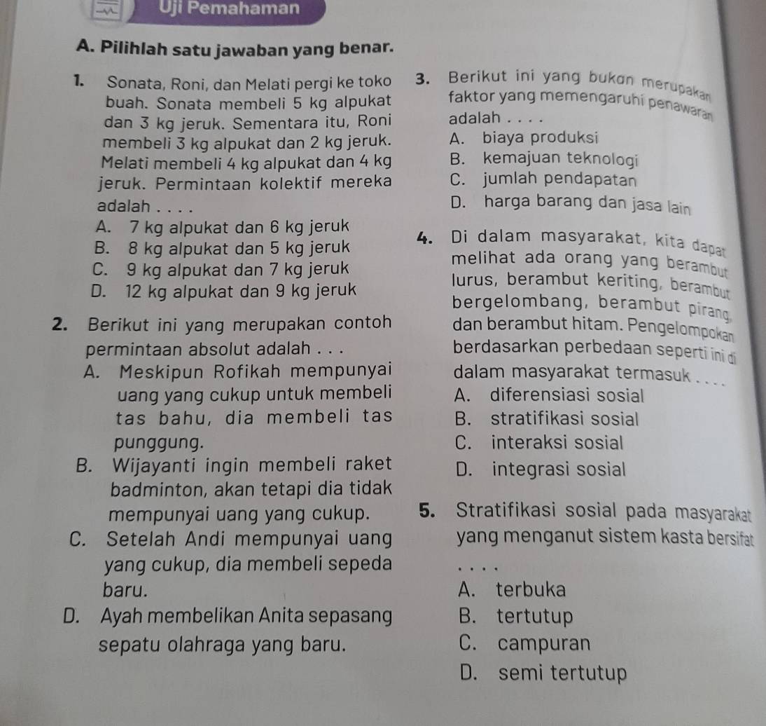 Uji Pemahaman
A. Pilihlah satu jawaban yang benar.
1. Sonata, Roni, dan Melati pergi ke toko 3. Berikut ini yang bukon merupakan
buah. Sonata membeli 5 kg alpukat faktor yang memengaruhi penawaran 
dan 3 kg jeruk. Sementara itu, Roni adalah . . . .
membeli 3 kg alpukat dan 2 kg jeruk. A. biaya produksi
Melati membeli 4 kg alpukat dan 4 kg B. kemajuan teknologi
jeruk. Permintaan kolektif mereka C. jumlah pendapatan
adalah . . . .
D. harga barang dan jasa lain
A. 7 kg alpukat dan 6 kg jeruk 4. Di dalam masyarakat, kita dapat
B. 8 kg alpukat dan 5 kg jeruk
melihat ada orang yang berambut
C. 9 kg alpukat dan 7 kg jeruk lurus, berambut keriting, berambut
D. 12 kg alpukat dan 9 kg jeruk bergelombang, berambut pirang
2. Berikut ini yang merupakan contoh dan berambut hitam. Pengelompokan
permintaan absolut adalah . . . berdasarkan perbedaan seperti ini di
A. Meskipun Rofikah mempunyai dalam masyarakat termasuk . . .
uang yang cukup untuk membeli A. diferensiasi sosial
tas bahu, dia membeli tas B. stratifikasi sosial
punggung. C. interaksi sosial
B. Wijayanti ingin membeli raket D. integrasi sosial
badminton, akan tetapi dia tidak
mempunyai uang yang cukup. 5. Stratifikasi sosial pada masyarakat
C. Setelah Andi mempunyai uang yang menganut sistem kasta bersifat .
yang cukup, dia membeli sepeda …
baru. A. terbuka
D. Ayah membelikan Anita sepasang B. tertutup
sepatu olahraga yang baru. C. campuran
D. semi tertutup