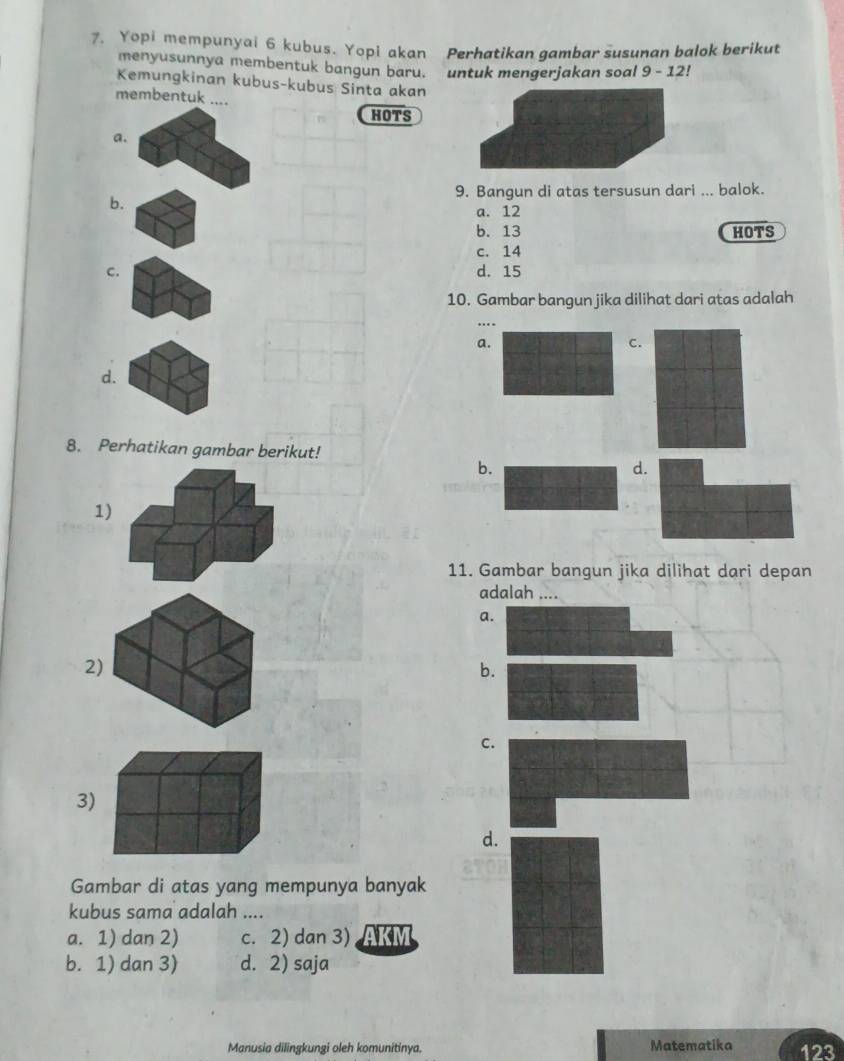 Yopi mempunyai 6 kubus. Yopi akan Perhatikan gambar susunan balok berikut
menyusunnya membentuk bangun baru. untuk mengerjakan soal 9 - 12!
Kemungkinan kubus-kubus Sinta akan
membentuk ....
HOTS
a.
9. Bangun di atas tersusun dari ... balok.
b.
a. 12
b. 13 HOTS
c. 14
C. d. 15
10. Gambar bangun jika dilihat dari atas adalah
a.
C.
d.
8. Perhatikan gambar berikut!
b.
d.
1
11. Gambar bangun jika dilihat dari depan
adalah ....
a.
2
b.
C.
3)
d.
Gambar di atas yang mempunya banyak
kubus sama adalah ....
a. 1) dan 2) c. 2) dan 3) AKM
b. 1) dan 3) d. 2) saja
Manusia dilingkungi oleh komunitinya. Matematika 123