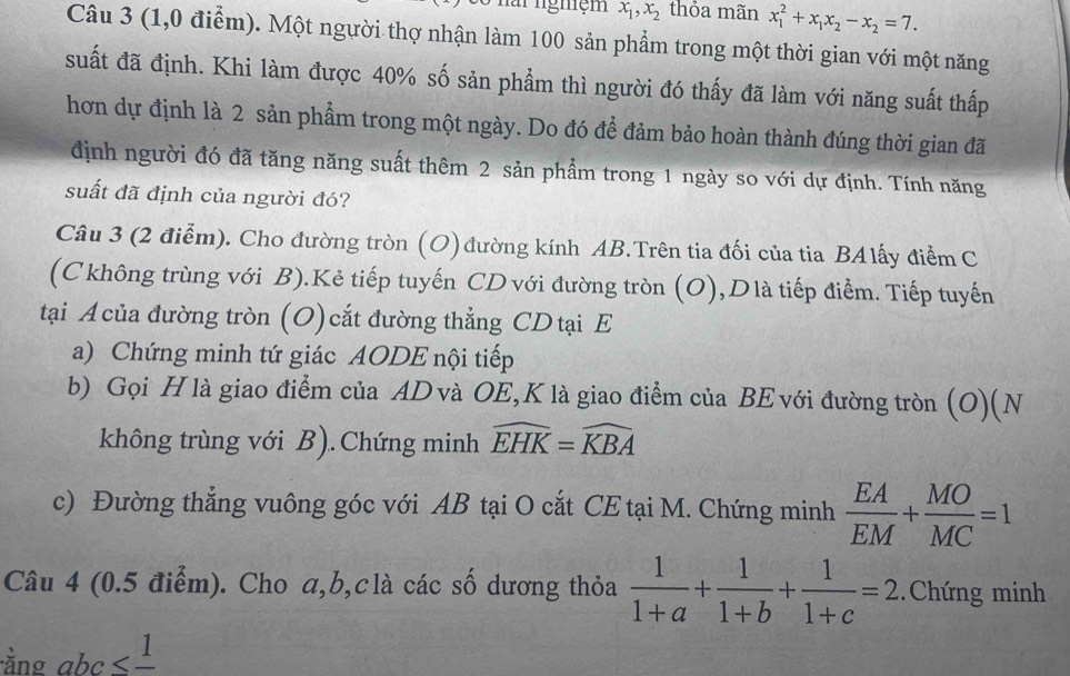 für ngmệm x_1,x_2 thỏa mãn x_1^(2+x_1)x_2-x_2=7.
Câu 3 (1,0 điểm). Một người thợ nhận làm 100 sản phẩm trong một thời gian với một năng
suất đã định. Khi làm được 40% số sản phẩm thì người đó thấy đã làm với năng suất thấp
hơn dự định là 2 sản phẩm trong một ngày. Do đó để đảm bảo hoàn thành đúng thời gian đã
định người đó đã tăng năng suất thêm 2 sản phẩm trong 1 ngày so với dự định. Tính năng
suất đã định của người đó?
Câu 3 (2 điễm). Cho đường tròn (O) đường kính AB.Trên tia đối của tia BAlấy điểm C
(Ckhông trùng với B).Kẻ tiếp tuyến CD với đường tròn (O),Dlà tiếp điểm. Tiếp tuyến
tại A của đường tròn (O) cắt đường thẳng CD tại E
a) Chứng minh tứ giác AODE nội tiếp
b) Gọi H là giao điểm của AD và OE,K là giao điểm của BE với đường tròn (O)(N
không trùng với B).Chứng minh widehat EHK=widehat KBA
c) Đường thẳng vuông góc với AB tại O cắt CE tại M. Chứng minh  EA/EM + MO/MC =1
Câu 4 (0.5 điểm). Cho a,b,clà các số dương thỏa  1/1+a + 1/1+b + 1/1+c =2 Chứng minh
ằng a bc≤ frac 1