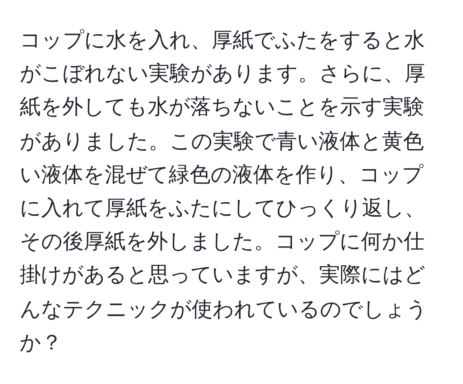 コップに水を入れ、厚紙でふたをすると水がこぼれない実験があります。さらに、厚紙を外しても水が落ちないことを示す実験がありました。この実験で青い液体と黄色い液体を混ぜて緑色の液体を作り、コップに入れて厚紙をふたにしてひっくり返し、その後厚紙を外しました。コップに何か仕掛けがあると思っていますが、実際にはどんなテクニックが使われているのでしょうか？