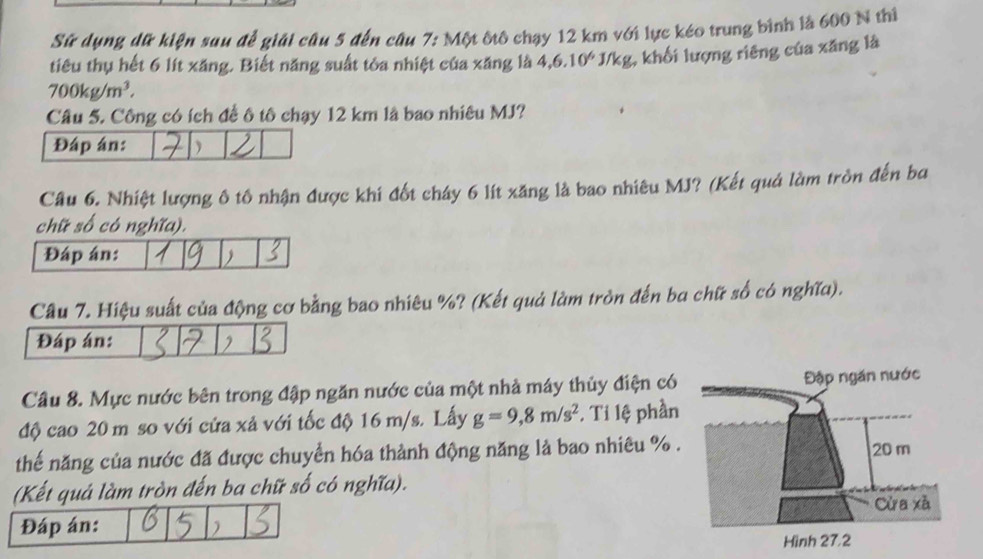 Sử dụng dữ kiện sau để giải câu 5 đến câu 7: Một ôtô chạy 12 km với lực kéo trung bình là 600 N thị
700kg/m^3. * J/kg, khối lượng riêng của xăng là 
tiêu thụ hết 6 lít xăng. Biết năng suất tòa nhiệt của xăng là 4,6.10^6
Câu 5. Công có ích để ô tô chạy 12 km là bao nhiêu MJ? 
Câu 6. Nhiệt lượng ô tô nhận được khi đốt cháy 6 lít xăng là bao nhiêu MJ? (Kết quả làm tròn đến ba 
chữ số có nghĩa). 
Đáp án:  
Câu 7. Hiệu suất của động cơ bằng bao nhiêu %? (Kết quả làm tròn đến ba chữ số có nghĩa). 
Đáp án: 
Câu 8. Mực nước bên trong đập ngăn nước của một nhà máy thủy điện có 
độ cao 20 m so với cửa xả với tốc độ 16 m/s. Lấy g=9,8m/s^2 *. Ti lệ phần 
thế năng của nước đã được chuyển hóa thành động năng là bao nhiêu % 
(Kết quả làm tròn đến ba chữ số có nghĩa). 
Đáp án: )