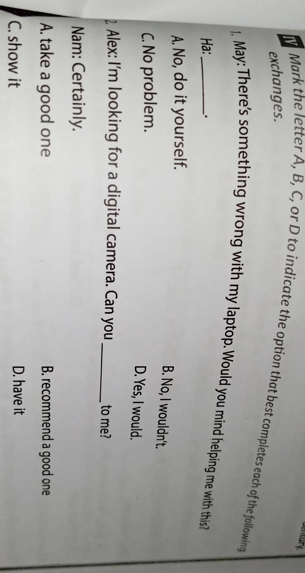 century.
exchanges.
N Mark the letter A, B, C, or D to indicate the option that best completes each of the following
1. May: There's something wrong with my laptop. Would you mind helping me with this?
Ha:
、.
A. No, do it yourself.
B. No, I wouldn't.
C. No problem.
D. Yes, I would.
2 Alex: I'm looking for a digital camera. Can you_ to me?
Nam: Certainly.
A. take a good one B. recommend a good one
C. show it
D. have it