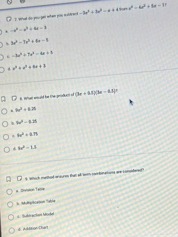 What do you get when you subtract -2x^3+3x^2-x+4 from x^3-4x^2+5x-1 7
a. -x^3-x^2+4x-3
b. 3x^3-7x^2+6x-5
C. -3x^3+7x^2-4x+5
d. x^3+x^2+6x+3
8. What would be the product of (3x+0.5)(3x-0.5) 7
a. 9x^2+0.25
b. 9x^2-0.25
c. 9x^2+0.75
d. 9x^2-1.5
9. Which method ensures that all term combinations are considered?
a. Division Table
b. Multiplication Table
c. Subtraction Model
d. Addition Chart