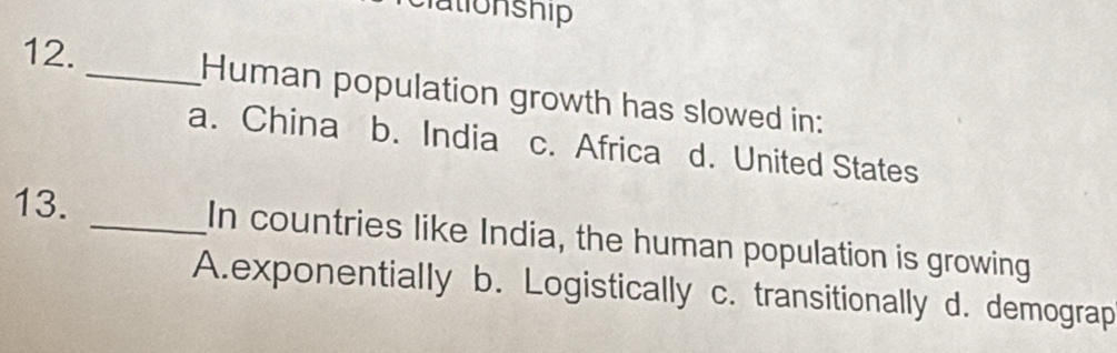 Human population growth has slowed in:
a. China b. India c. Africa d. United States
13. _In countries like India, the human population is growing
A.exponentially b. Logistically c. transitionally d. demograp