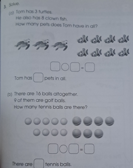 Solve. 
(a) Tom has 3 turtles. 
He also has 8 clown fish. 
How many pets does Tom have in all? 
Tom has pets in all. 
(b) There are 16 balls altogether.
9 of them are golf balls. 
How many tennis balls are there? 
There are tennis balls.