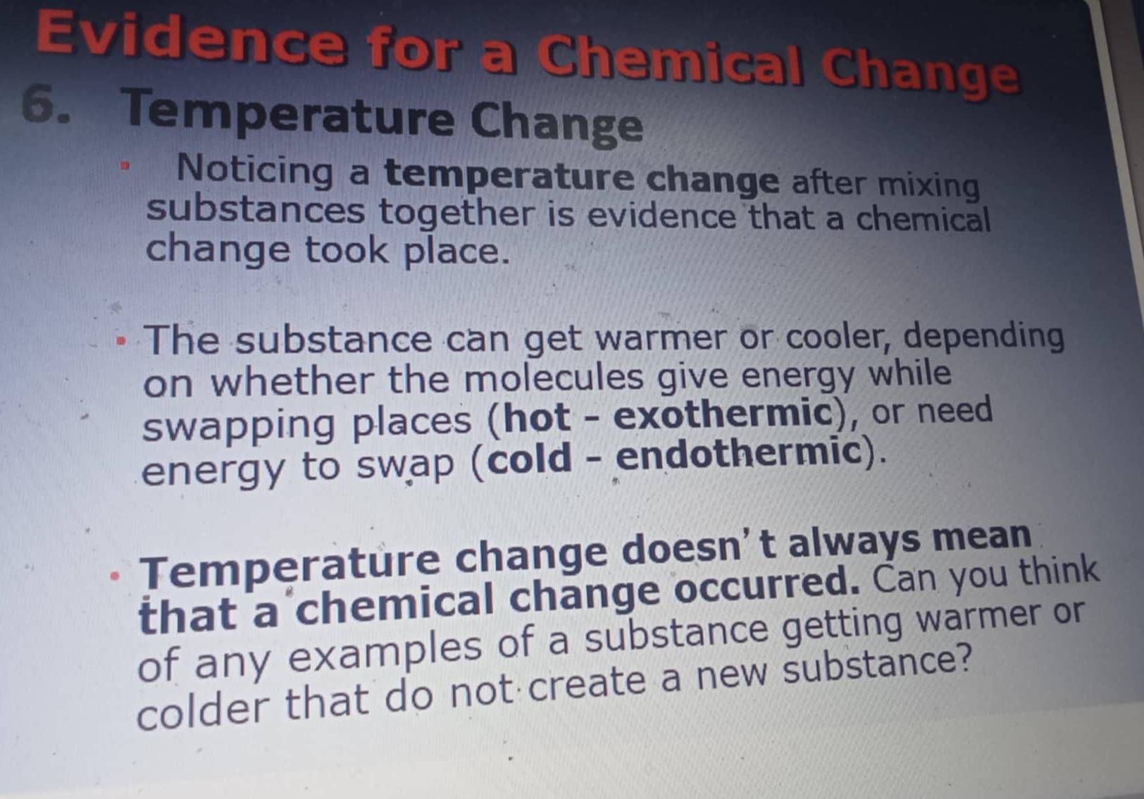 Evidence for a Chemical Change 
6. Temperature Change 
Noticing a temperature change after mixing 
substances together is evidence that a chemical 
change took place. 
The substance can get warmer or cooler, depending 
on whether the molecules give energy while 
swapping places (hot - exothermic), or need 
energy to swap (cold - endothermic). 
Temperature change doesn't always mean 
that a chemical change occurred. Can you think 
of any examples of a substance getting warmer or 
colder that do not create a new substance?