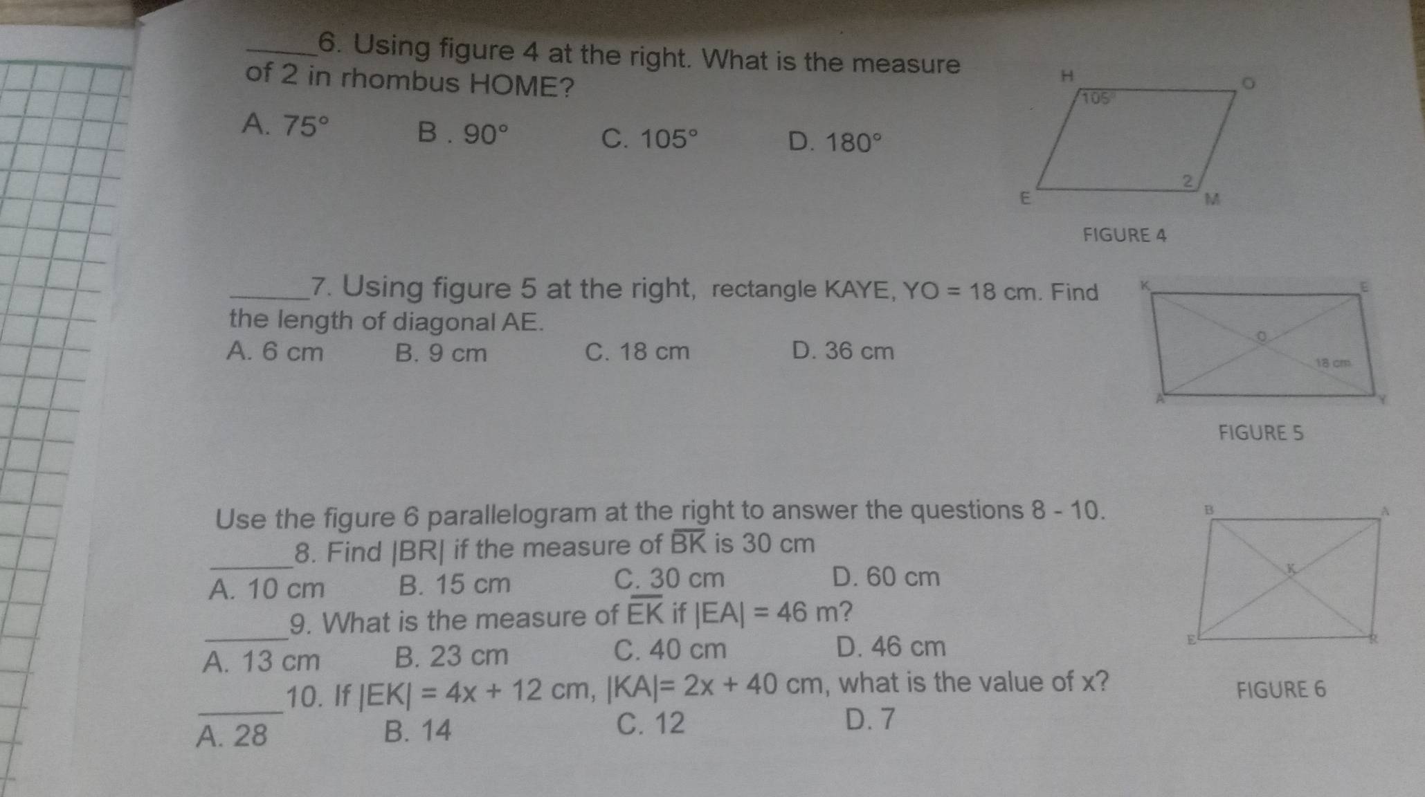 Using figure 4 at the right. What is the measure
of 2 in rhombus HOME?
A. 75° B . 90°
C. 105° D. 180°
FIGURE 4
_7. Using figure 5 at the right, rectangle KAYE, YO=18cm. Find 
the length of diagonal AE.
A. 6 cm B. 9 cm C. 18 cm D. 36 cm
FIGURE S
Use the figure 6 parallelogram at the right to answer the questions 8-10.
_
8. Find |BR| if the measure of overline BK is 30 cm
C. 30 cm D. 60 cm
A. 10 cm B. 15 cm 
_
9. What is the measure of overline EK if |EA|=46m ?
A. 13 cm B. 23 cm
C. 40 cm D. 46 cm
_10. If |EK|=4x+12cm,|KA|=2x+40cm , what is the value of x? FIGURE 6
A. 28 B. 14
C. 12 D. 7