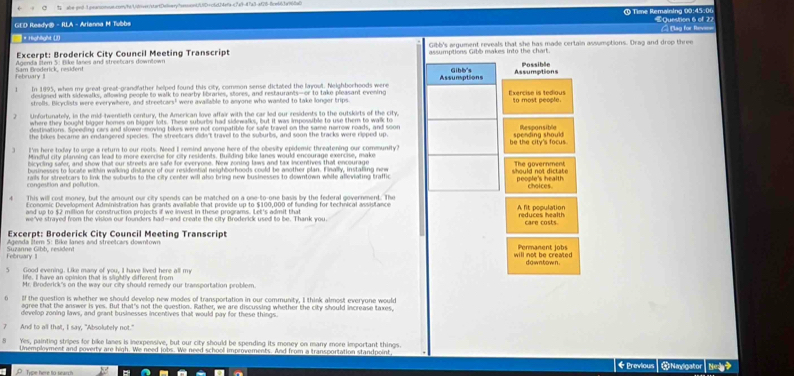  abe-ond-1.osanoonoas.com/ht/UVnves/startDeiaeryhass.ont/UDfc6c04efac7af-47a3-af26-6cet63a6ba
GED Ready® - RLA - Arianna M Tubbs   Time Remaining 00: 4 5  : 0 €Question 6 of 27
* Highlight U)     ag for Riv
Excerpt: Broderick City Council Meeting Transcript Gibb's argument reveals that she has made certain assumptions. Drag and drop three
Agenda İtem 5: flike lanes and streetcars downtown assumptions Gibb makes into the chart. Possible
February Sam ilroderick, residen!
Gibb's Assumptions
In 1995, when my great-great-grandfather helped found this city, common sense dictated the layout. Neighbochoods were Assumptions Exercise is tedious
desigsed with sidewalks, allowing people to walk to nearby libraries, stores, and restaurants—or to take pleasant evening
strofls. Bicyclists were everywhere, and streetcars' were available to anyone who wasted to take longer trips to most people.
Unfortunately, in the mid-twentieth century, the American love affair with the car led our residents to the outskirts of the city.
where they bought bigger homes on bigger lots. These suburbs had sidewalks, but it was impossible to use them to walk to
destinations. Speeding cars and slower moving bikes were not compatible for safe travel on the same narrow roads, and soon
the bikes became an endangered species. The streetcars didn't travell to the suburbs, and soon the tracks were ripped up. spending should Responsible
I'm here today to urge a return to our roots. Need I remind anyone here of the obesity epidemic threatening our community? be the city's focus
Mindful city planning cas lead to more exercise for city residents. Building bike lanes would encourage exercise, make
bicycling safer, and show thall our streets are safe for everyone. New zoning laws and tax incentives that encourage
businesses to locate within walking distance of our residential neighborhoods could be another plan. Finally, instaling new The government
congestion and pollution. rails for streetcars to link the soburbs to the city center will also bring new businesses to downtown while alleviating traffic people's health chaices.
This will cost money, but the amount our city spends can be matched on a one-to-one basis by the federal government. The
Economic Development Administration has grants available that provide up to $100,000 of funding for technical assistance A fit population
we've straved from the vising our founders had-and create the city Broderkk used tn he. Thank wou reduces health
Excerpt: Broderick City Council Meeting Transcript Permanent jobs care costs
Agenda litern 5: Bike lanes and streetcars downtown will not be created .
February 11 Süzanne Gibb, resident
5 Good evening. Like many of you, I have lived here all my
life. I have an opinion that is slightly different from
Mr. iroderick's on the way our city should remedy our transportation problem.
6° If the question is whether we should develop new modes of transportation in our community, I think almost everyone would
agree that the answer is yes. But that's not the question. Rather, we are discussing whether the city should increase taxes
develop zoning laws, and grant businesses incentives that would pay for these things.
7 And to all that, I say, "Absolutely not."
Yes, painting stripes for bike lanes is inexpensive, but our city should be spending its money on many more important things.
Unemployment and poverty are high. We need jobs. We need school improvements. And from a transportation standpoint ωNavigator Ned?
* Previous