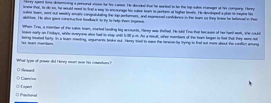 Henry spent time determining a personal vision for his career. He decided that he wanted to be the top sales manager at his company. Henry
knew that, to do so, he would need to find a way to encourage his sales team to perform at higher levels. He developed a plan to inspire his
sales team, sent out weekly emails congratulating the top performers, and expressed confidence in the team so they knew he believed in their
abilities. He also gave constructive feedback to try to help them improve.
When Tina, a member of the sales team, started landing big accounts, Henry was thrilled. He told Tina that because of her hard work, she could
leave early on Fridays, while everyone else had to stay until 5:00 p.m. As a result, other members of the tear began to feel that they were not
being treated fairly. In a team meeting, argurents broke out. Henry tried to ease the tension by trying to find out more about the conflict among
his team members.
What type of power did Henry exert over his coworkers?
Reward
Coercive
Expert
Positional