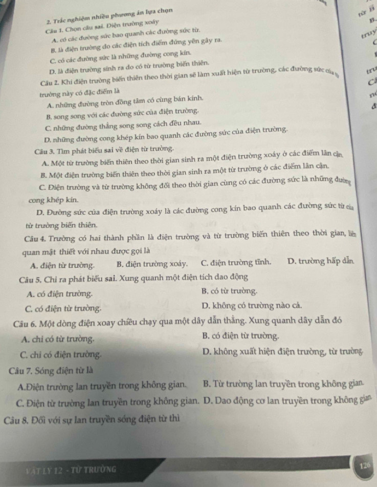 Trắc nghiệm nhiều phương án lựa chọn
vector B
từ
Câu 1. Chọn câu sai. Điện trường xoáy
B.
truy
A. có các đường sức bao quanh các đường sức từ.
B. là điện trường do các điện tích điểm đứng yên gây ra.
C. có các đường sức là những đường cong kín.

D. là điện trường sinh ra do có từ trường biến thiên.
Câu 2. Khi điện trường biến thiên theo thời gian sẽ làm xuất hiện từ trường, các đường sức ca tru
C
trường này có đặc điểm là
A. những đường tròn đồng tâm có cùng bán kính,
n
B. song song với các đường sức của điện trường.
C. những đường thẳng song song cách đều nhau.
D. những đường cong khép kín bao quanh các đường sức của điện trường.
Câu 3. Tìm phát biểu sai về điện từ trường.
A. Một từ trường biến thiên theo thời gian sinh ra một điện trường xoáy ở các điểm lần cận
B. Một điện trường biến thiên theo thời gian sinh ra một từ trường ở các điểm lân cận.
C. Điện trường và từ trường không đổi theo thời gian cùng có các đường sức là những đườn
cong khép kín.
D. Đường sức của điện trường xoáy là các đường cong kín bao quanh các đường sức từ ca
từ trường biến thiên.
Câu 4. Trường có hai thành phần là điện trường và từ trường biến thiên theo thời gian, liê
quan mật thiết với nhau được gọi là
A. điện từ trường. B. điện trường xoáy. C. điện trường tĩnh. D. trường hấp dẫn
Câu 5. Chi ra phát biểu sai. Xung quanh một điện tích dao động
A. có điện trường. B, có từ trường.
C. có điện từ trường. D. không có trường nào cả.
Câu 6. Một dòng điện xoay chiều chạy qua một dây dẫn thẳng. Xung quanh dây dẫn đó
A. chi có từ trường. B. có điện từ trường.
C. chi có điện trường. D. không xuất hiện điện trường, từ trường
Câu 7. Sóng điện từ là
A.Điện trường lan truyền trong không gian. B. Từ trường lan truyền trong không gian.
C. Điện từ trường lan truyền trong không gian. D. Dao động cơ lan truyền trong không gia
Câu 8. Đối với sự lan truyền sóng điện từ thì
* Vật LY 12 - Từ Trường
126