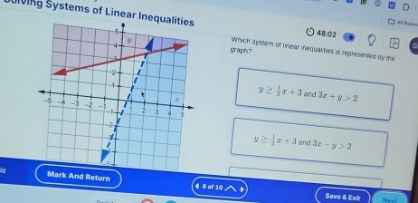 Slving Systems of Linear Ine
A Boskn
48:02 
graph?
Which system of Unear inequalines is represented by me
y≥  1/3 x+3 and 3x+y>2
y≥  1/2 x+3 and 3x-y>2
i2 Mark And Return 4 8 of 10
Save & Exit Next