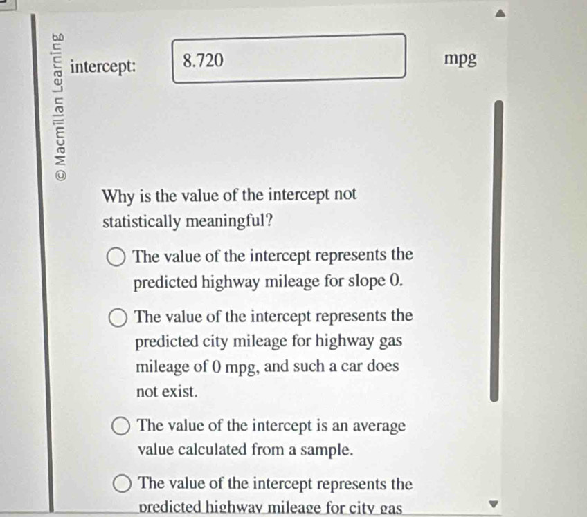 intercept: 8.720
mpg
Why is the value of the intercept not
statistically meaningful?
The value of the intercept represents the
predicted highway mileage for slope 0.
The value of the intercept represents the
predicted city mileage for highway gas
mileage of 0 mpg, and such a car does
not exist.
The value of the intercept is an average
value calculated from a sample.
The value of the intercept represents the
predicted highway mileage for city gas