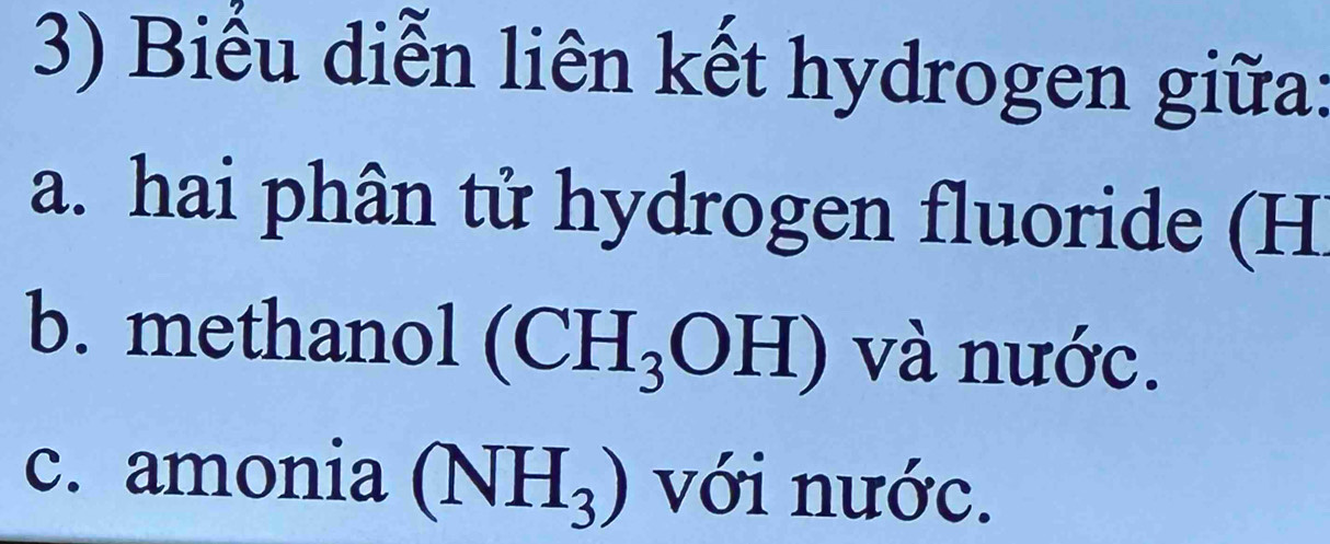 Biểu diễn liên kết hydrogen giữa: 
a. hai phân tử hydrogen fluoride (H
b. methanol (CH_3OH) và nước. 
c. amonia (NH_3) với nước.