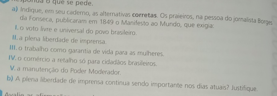 ponda o que se pede. 
a) Indique, em seu caderno, as alternativas corretas. Os praieiros, na pessoa do jornalista Borges 
da Fonseca, publicaram em 1849 o Manifesto ao Mundo, que exigia: 
I o voto livre e universal do povo brasileiro. 
II.a plena liberdade de imprensa. 
I o trabalho como garantia de vida para as mulheres. 
IV. o comércio a retalho só para cidadãos brasileiros. 
V. a manutenção do Poder Moderador. 
b) A plena liberdade de imprensa continua sendo importante nos dias atuais? Justifique.