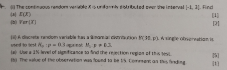 The continuous random variable X is uniformly distributed over the interval [-1,3]. Find 
(a) E(X) [1] 
(b) Var(X) [2] 
(ii) A discrete random variable has a Binomial distribution B(30,p). A single observation is 
used to test H_0:p=0.3 against H_1:p!= 0.3. 
(a) Use a 1% level of significance to find the rejection region of this test. 
[5] 
(b) The value of the observation was found to be 15. Comment on this finding. 1