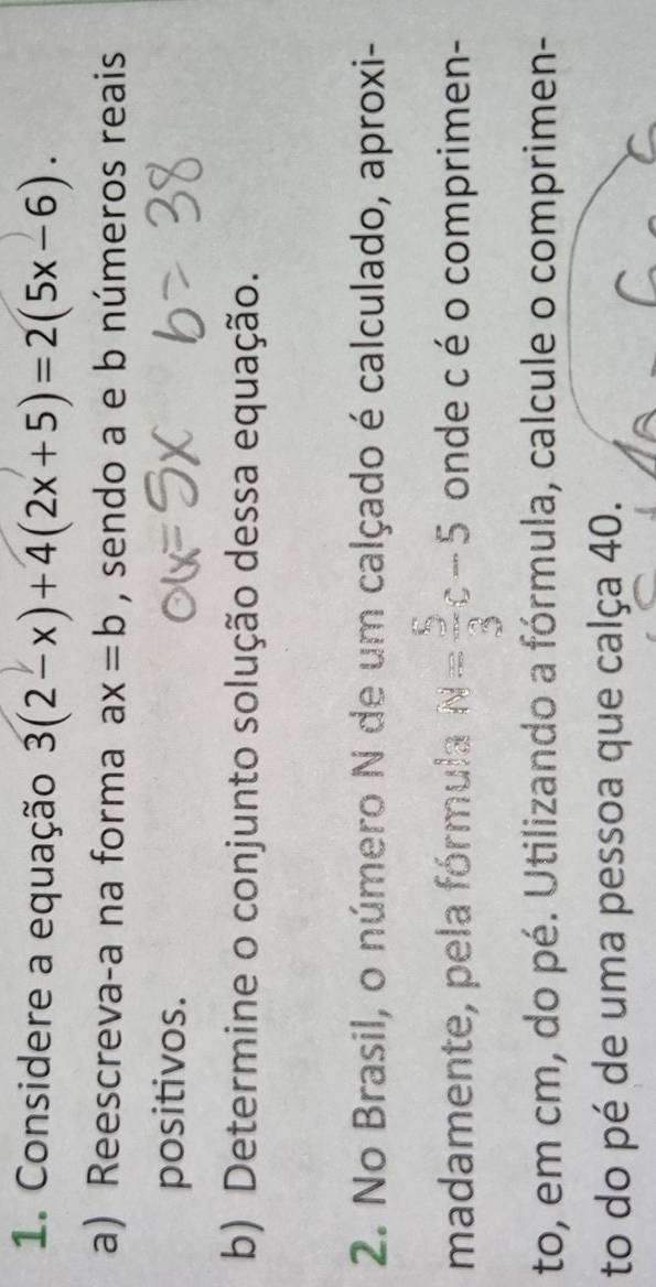 Considere a equação 3(2-x)+4(2x+5)=2(5x-6). 
a) Reescreva-a na forma ax=b , sendo a e b números reais 
positivos. 
b) Determine o conjunto solução dessa equação. 
2. No Brasil, o número N de um calçado é calculado, aproxi- 
madamente, pela fórmula N= 5/3 c-5 onde c é o comprimen- 
to, em cm, do pé. Utilizando a fórmula, calcule o comprimen- 
to do pé de uma pessoa que calça 40.