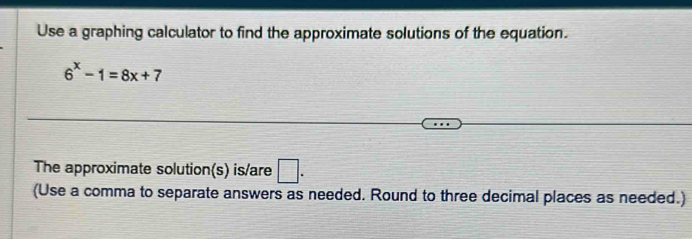 Use a graphing calculator to find the approximate solutions of the equation.
6^x-1=8x+7
The approximate solution(s) is/are □ . 
(Use a comma to separate answers as needed. Round to three decimal places as needed.)